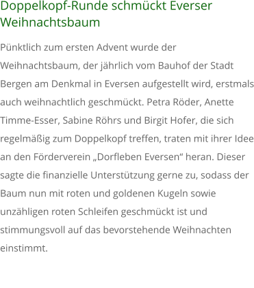 Doppelkopf-Runde schmckt Everser Weihnachtsbaum Pnktlich zum ersten Advent wurde der Weihnachtsbaum, der jhrlich vom Bauhof der Stadt Bergen am Denkmal in Eversen aufgestellt wird, erstmals auch weihnachtlich geschmckt. Petra Rder, Anette Timme-Esser, Sabine Rhrs und Birgit Hofer, die sich regelmig zum Doppelkopf treffen, traten mit ihrer Idee an den Frderverein 