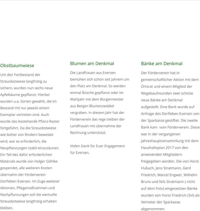 Obstbaumwiese Um den Fortbestand der Streuobstwiese langfristig zu sichern, wurden nun sechs neue Apfelbume gepflanzt. Hierbei wurden u.a. Sorten gewhlt, die im Bestand mit nur jeweils einem Exemplar vertreten sind. Auch wurde das bestehende Pflanz-Raster fortgefhrt. Da die Streuobstwiese wie bisher von Rindern beweidet wird, war es erforderlich, die Neupflanzungen stabil einzuzunen. Ein Teil des dafr erforderlichen Materials wurde von Holger Ghlke gespendet, alle weiteren Kosten bernahm der Frderverein Dorfleben Eversen. Im Zuge weiterer Aktionen, Pflegemanahmen und Nachpflanzungen soll die wertvolle Streuobstwiese langfristig erhalten bleiben.    Blumen am Denkmal Die Landfrauen aus Eversen bemhen sich schon seit Jahrem um  den Platz am Denkmal. So werden einmal Bsche gepflanzt oder im Wahljahr mit dem Brgermeister aus Bergen Blumenzwiebel vergraben. In diesem Jahr hat der Frderverein das rege treiben der Landfrauen mit bernahme der Rechnung untersttzt.  Vielen Dank fr Euer Engagement fr Eversen.               Bnke am Denkmal  Der Frderverein hat in gemeinschaftlicher Aktion mit dem Ortsrat und einem Mitglied der Wegebaufreunden zwei schicke neue Bnke am Denkmal aufgestellt. Eine Bank wurde auf Anfrage des Dorfleben Eversen von der Sparkasse gestiftet. Die zweite Bank kam  vom Frderverein. Diese war in der vergangenen Jahreshauptversammlung mit dem Haushaltsplan 2017 von den anwesenden Mitgliedern freigegeben worden. Die von Horst Hubach, Jens Stratmann, Gerd Friedrich, Marcel Engwer, Wilhelm Bruns und Nils Stratmann ( nicht auf dem Foto) eingesetzten Bnke wurden von Horst Friedrich (3vl) als Vertreter der Sparkasse abgenommen.